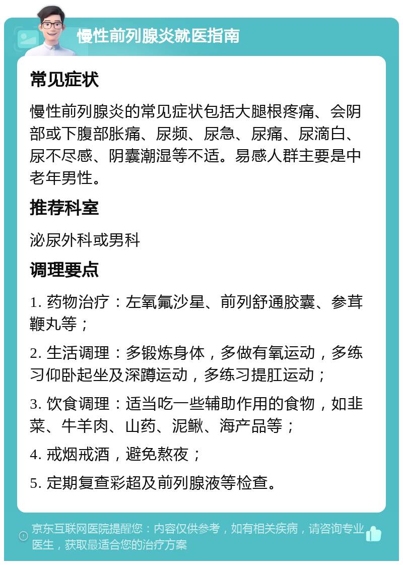 慢性前列腺炎就医指南 常见症状 慢性前列腺炎的常见症状包括大腿根疼痛、会阴部或下腹部胀痛、尿频、尿急、尿痛、尿滴白、尿不尽感、阴囊潮湿等不适。易感人群主要是中老年男性。 推荐科室 泌尿外科或男科 调理要点 1. 药物治疗：左氧氟沙星、前列舒通胶囊、参茸鞭丸等； 2. 生活调理：多锻炼身体，多做有氧运动，多练习仰卧起坐及深蹲运动，多练习提肛运动； 3. 饮食调理：适当吃一些辅助作用的食物，如韭菜、牛羊肉、山药、泥鳅、海产品等； 4. 戒烟戒酒，避免熬夜； 5. 定期复查彩超及前列腺液等检查。