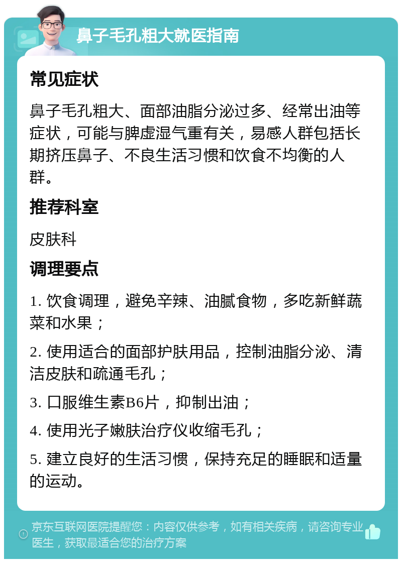 鼻子毛孔粗大就医指南 常见症状 鼻子毛孔粗大、面部油脂分泌过多、经常出油等症状，可能与脾虚湿气重有关，易感人群包括长期挤压鼻子、不良生活习惯和饮食不均衡的人群。 推荐科室 皮肤科 调理要点 1. 饮食调理，避免辛辣、油腻食物，多吃新鲜蔬菜和水果； 2. 使用适合的面部护肤用品，控制油脂分泌、清洁皮肤和疏通毛孔； 3. 口服维生素B6片，抑制出油； 4. 使用光子嫩肤治疗仪收缩毛孔； 5. 建立良好的生活习惯，保持充足的睡眠和适量的运动。