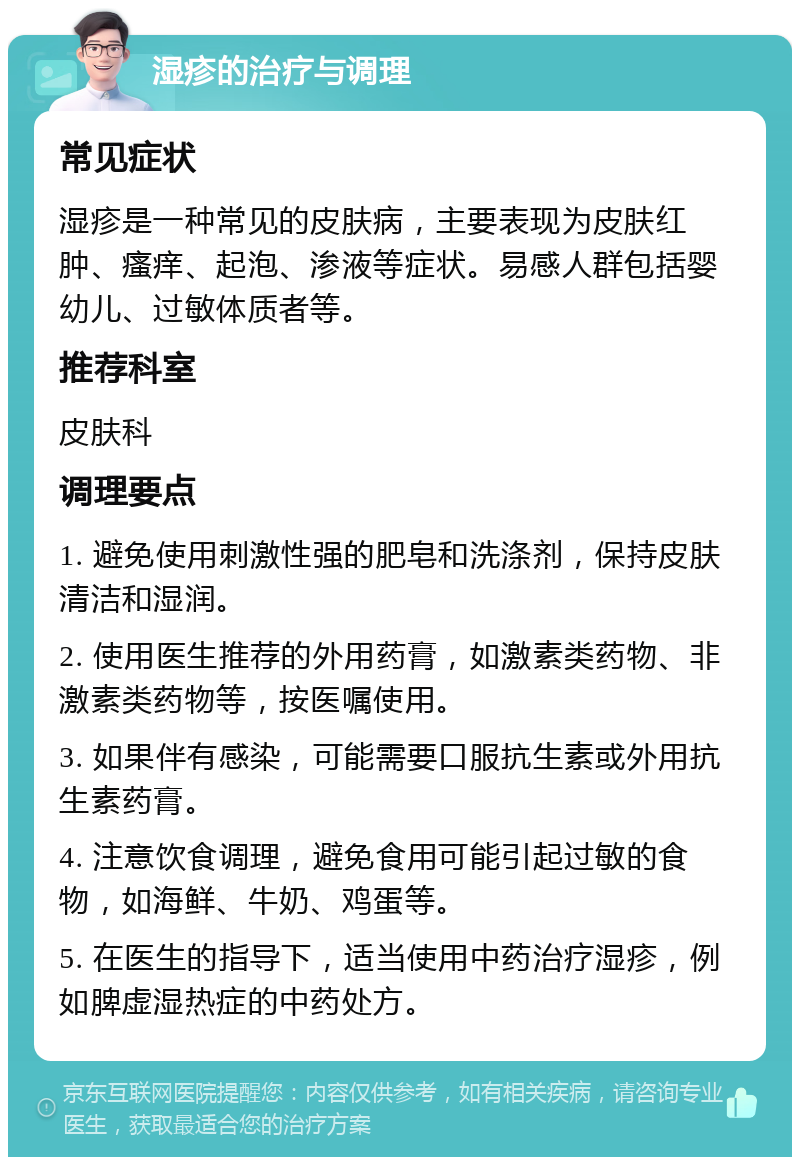 湿疹的治疗与调理 常见症状 湿疹是一种常见的皮肤病，主要表现为皮肤红肿、瘙痒、起泡、渗液等症状。易感人群包括婴幼儿、过敏体质者等。 推荐科室 皮肤科 调理要点 1. 避免使用刺激性强的肥皂和洗涤剂，保持皮肤清洁和湿润。 2. 使用医生推荐的外用药膏，如激素类药物、非激素类药物等，按医嘱使用。 3. 如果伴有感染，可能需要口服抗生素或外用抗生素药膏。 4. 注意饮食调理，避免食用可能引起过敏的食物，如海鲜、牛奶、鸡蛋等。 5. 在医生的指导下，适当使用中药治疗湿疹，例如脾虚湿热症的中药处方。