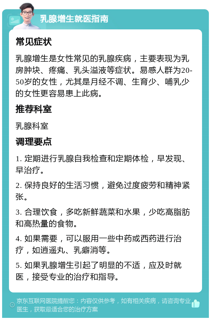 乳腺增生就医指南 常见症状 乳腺增生是女性常见的乳腺疾病，主要表现为乳房肿块、疼痛、乳头溢液等症状。易感人群为20-50岁的女性，尤其是月经不调、生育少、哺乳少的女性更容易患上此病。 推荐科室 乳腺科室 调理要点 1. 定期进行乳腺自我检查和定期体检，早发现、早治疗。 2. 保持良好的生活习惯，避免过度疲劳和精神紧张。 3. 合理饮食，多吃新鲜蔬菜和水果，少吃高脂肪和高热量的食物。 4. 如果需要，可以服用一些中药或西药进行治疗，如逍遥丸、乳癖消等。 5. 如果乳腺增生引起了明显的不适，应及时就医，接受专业的治疗和指导。