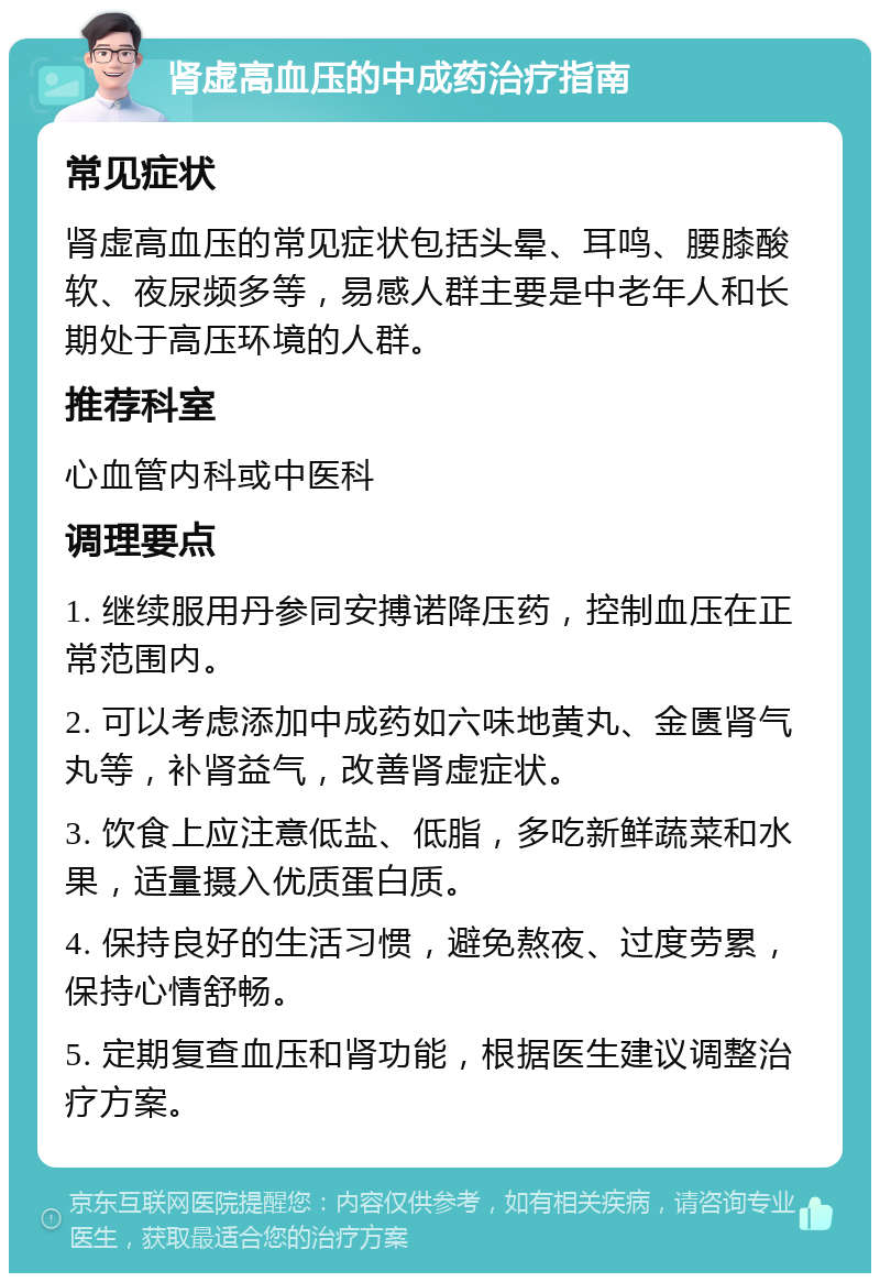 肾虚高血压的中成药治疗指南 常见症状 肾虚高血压的常见症状包括头晕、耳鸣、腰膝酸软、夜尿频多等，易感人群主要是中老年人和长期处于高压环境的人群。 推荐科室 心血管内科或中医科 调理要点 1. 继续服用丹参同安搏诺降压药，控制血压在正常范围内。 2. 可以考虑添加中成药如六味地黄丸、金匮肾气丸等，补肾益气，改善肾虚症状。 3. 饮食上应注意低盐、低脂，多吃新鲜蔬菜和水果，适量摄入优质蛋白质。 4. 保持良好的生活习惯，避免熬夜、过度劳累，保持心情舒畅。 5. 定期复查血压和肾功能，根据医生建议调整治疗方案。