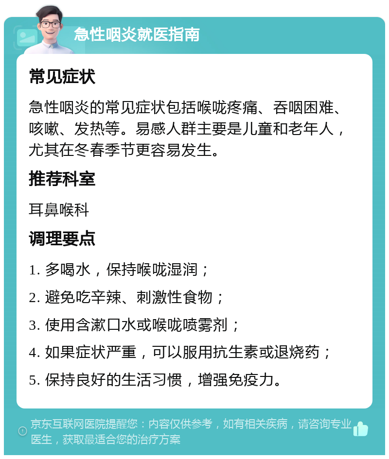 急性咽炎就医指南 常见症状 急性咽炎的常见症状包括喉咙疼痛、吞咽困难、咳嗽、发热等。易感人群主要是儿童和老年人，尤其在冬春季节更容易发生。 推荐科室 耳鼻喉科 调理要点 1. 多喝水，保持喉咙湿润； 2. 避免吃辛辣、刺激性食物； 3. 使用含漱口水或喉咙喷雾剂； 4. 如果症状严重，可以服用抗生素或退烧药； 5. 保持良好的生活习惯，增强免疫力。