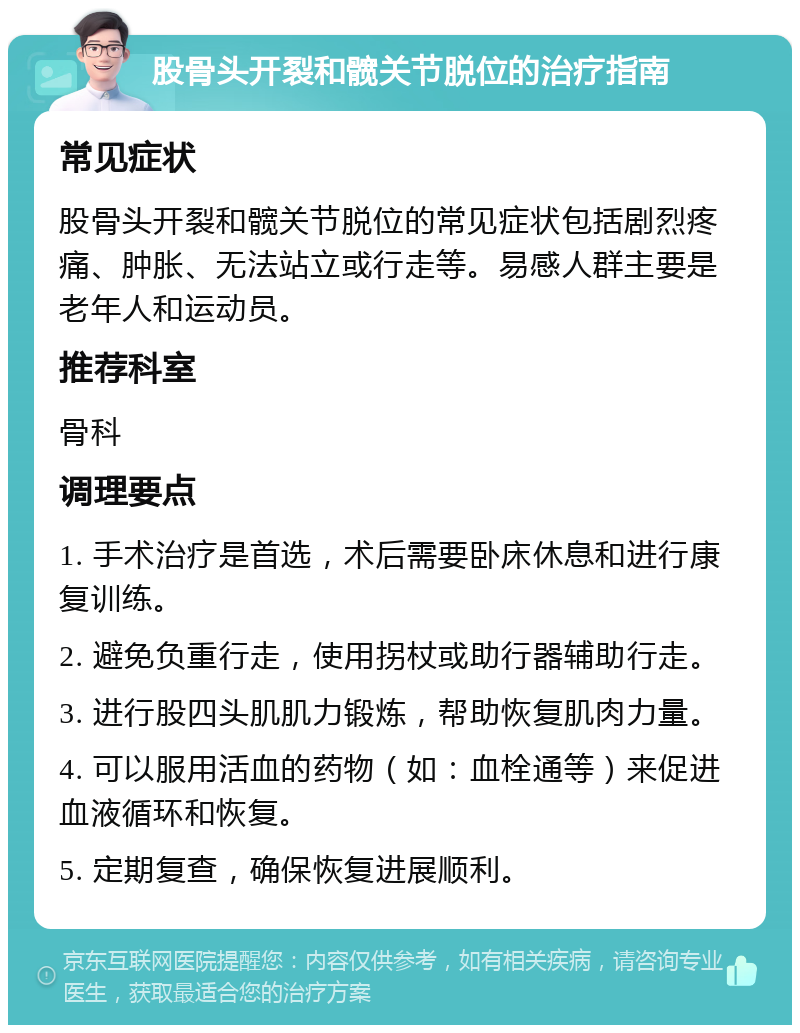 股骨头开裂和髋关节脱位的治疗指南 常见症状 股骨头开裂和髋关节脱位的常见症状包括剧烈疼痛、肿胀、无法站立或行走等。易感人群主要是老年人和运动员。 推荐科室 骨科 调理要点 1. 手术治疗是首选，术后需要卧床休息和进行康复训练。 2. 避免负重行走，使用拐杖或助行器辅助行走。 3. 进行股四头肌肌力锻炼，帮助恢复肌肉力量。 4. 可以服用活血的药物（如：血栓通等）来促进血液循环和恢复。 5. 定期复查，确保恢复进展顺利。