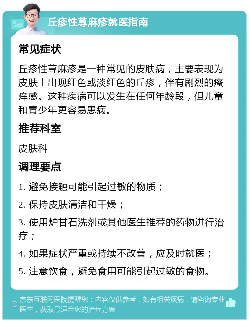 丘疹性荨麻疹就医指南 常见症状 丘疹性荨麻疹是一种常见的皮肤病，主要表现为皮肤上出现红色或淡红色的丘疹，伴有剧烈的瘙痒感。这种疾病可以发生在任何年龄段，但儿童和青少年更容易患病。 推荐科室 皮肤科 调理要点 1. 避免接触可能引起过敏的物质； 2. 保持皮肤清洁和干燥； 3. 使用炉甘石洗剂或其他医生推荐的药物进行治疗； 4. 如果症状严重或持续不改善，应及时就医； 5. 注意饮食，避免食用可能引起过敏的食物。