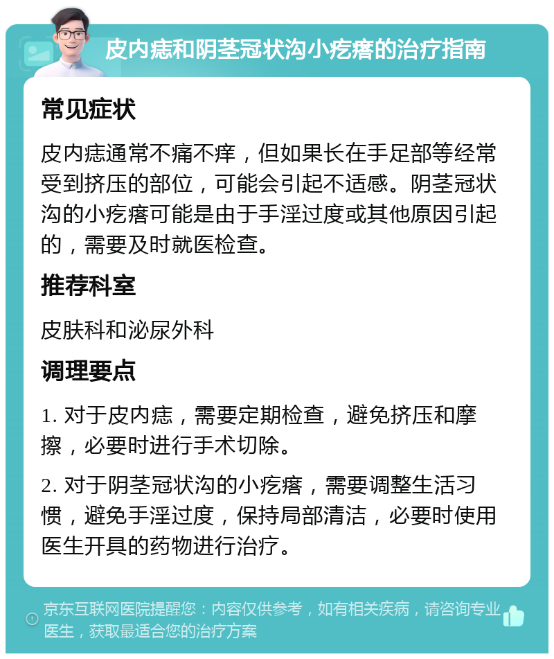 皮内痣和阴茎冠状沟小疙瘩的治疗指南 常见症状 皮内痣通常不痛不痒，但如果长在手足部等经常受到挤压的部位，可能会引起不适感。阴茎冠状沟的小疙瘩可能是由于手淫过度或其他原因引起的，需要及时就医检查。 推荐科室 皮肤科和泌尿外科 调理要点 1. 对于皮内痣，需要定期检查，避免挤压和摩擦，必要时进行手术切除。 2. 对于阴茎冠状沟的小疙瘩，需要调整生活习惯，避免手淫过度，保持局部清洁，必要时使用医生开具的药物进行治疗。