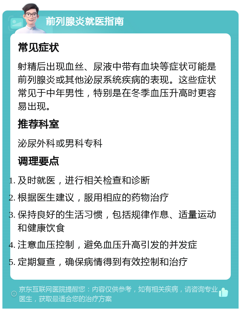 前列腺炎就医指南 常见症状 射精后出现血丝、尿液中带有血块等症状可能是前列腺炎或其他泌尿系统疾病的表现。这些症状常见于中年男性，特别是在冬季血压升高时更容易出现。 推荐科室 泌尿外科或男科专科 调理要点 及时就医，进行相关检查和诊断 根据医生建议，服用相应的药物治疗 保持良好的生活习惯，包括规律作息、适量运动和健康饮食 注意血压控制，避免血压升高引发的并发症 定期复查，确保病情得到有效控制和治疗