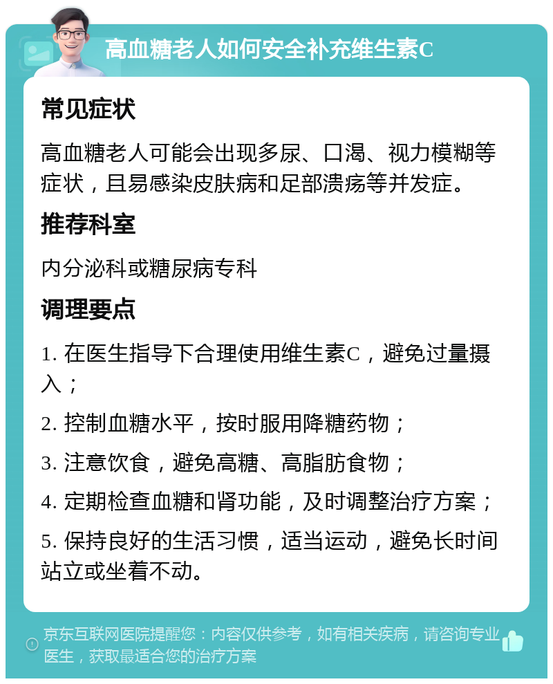 高血糖老人如何安全补充维生素C 常见症状 高血糖老人可能会出现多尿、口渴、视力模糊等症状，且易感染皮肤病和足部溃疡等并发症。 推荐科室 内分泌科或糖尿病专科 调理要点 1. 在医生指导下合理使用维生素C，避免过量摄入； 2. 控制血糖水平，按时服用降糖药物； 3. 注意饮食，避免高糖、高脂肪食物； 4. 定期检查血糖和肾功能，及时调整治疗方案； 5. 保持良好的生活习惯，适当运动，避免长时间站立或坐着不动。