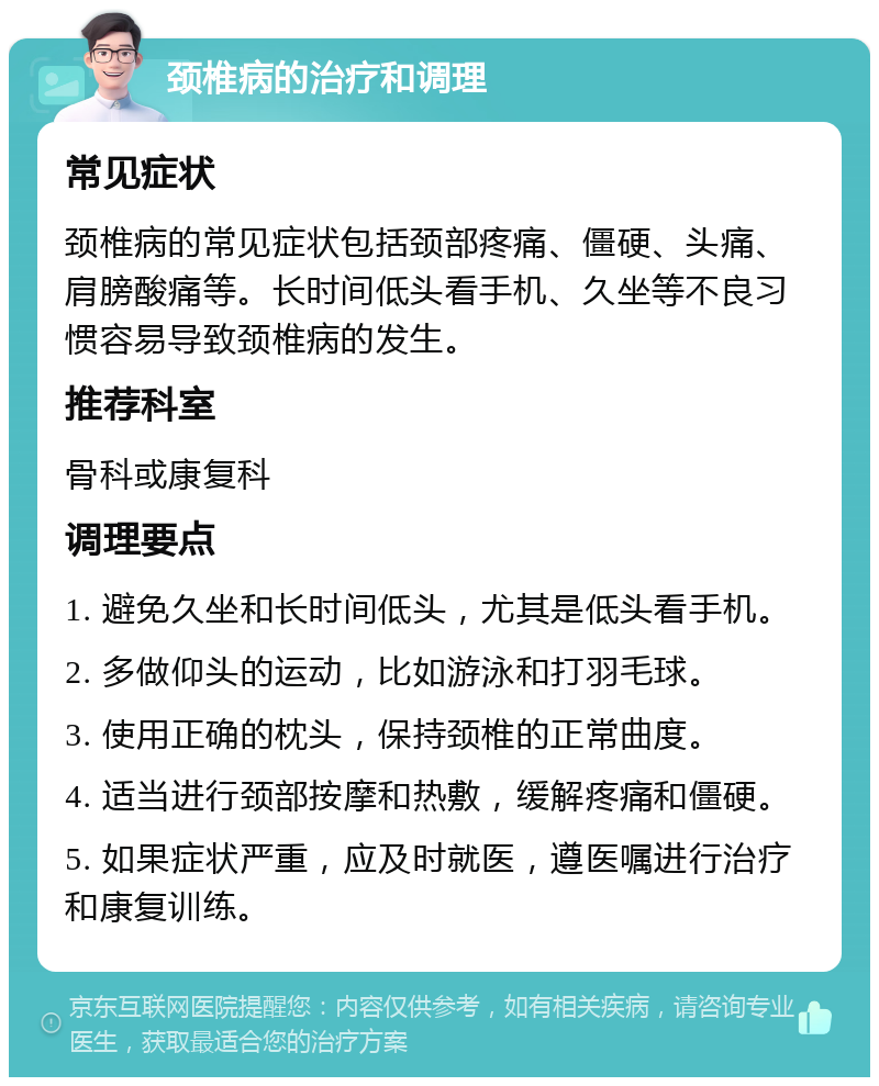 颈椎病的治疗和调理 常见症状 颈椎病的常见症状包括颈部疼痛、僵硬、头痛、肩膀酸痛等。长时间低头看手机、久坐等不良习惯容易导致颈椎病的发生。 推荐科室 骨科或康复科 调理要点 1. 避免久坐和长时间低头，尤其是低头看手机。 2. 多做仰头的运动，比如游泳和打羽毛球。 3. 使用正确的枕头，保持颈椎的正常曲度。 4. 适当进行颈部按摩和热敷，缓解疼痛和僵硬。 5. 如果症状严重，应及时就医，遵医嘱进行治疗和康复训练。