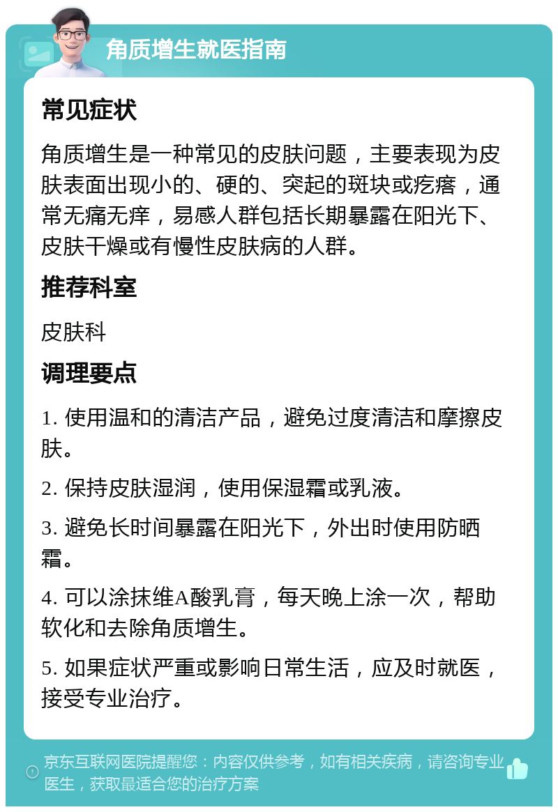 角质增生就医指南 常见症状 角质增生是一种常见的皮肤问题，主要表现为皮肤表面出现小的、硬的、突起的斑块或疙瘩，通常无痛无痒，易感人群包括长期暴露在阳光下、皮肤干燥或有慢性皮肤病的人群。 推荐科室 皮肤科 调理要点 1. 使用温和的清洁产品，避免过度清洁和摩擦皮肤。 2. 保持皮肤湿润，使用保湿霜或乳液。 3. 避免长时间暴露在阳光下，外出时使用防晒霜。 4. 可以涂抹维A酸乳膏，每天晚上涂一次，帮助软化和去除角质增生。 5. 如果症状严重或影响日常生活，应及时就医，接受专业治疗。