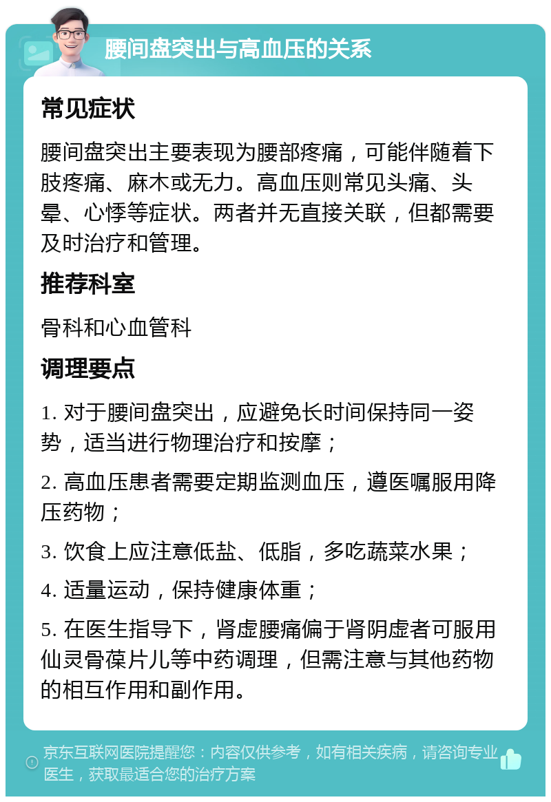 腰间盘突出与高血压的关系 常见症状 腰间盘突出主要表现为腰部疼痛，可能伴随着下肢疼痛、麻木或无力。高血压则常见头痛、头晕、心悸等症状。两者并无直接关联，但都需要及时治疗和管理。 推荐科室 骨科和心血管科 调理要点 1. 对于腰间盘突出，应避免长时间保持同一姿势，适当进行物理治疗和按摩； 2. 高血压患者需要定期监测血压，遵医嘱服用降压药物； 3. 饮食上应注意低盐、低脂，多吃蔬菜水果； 4. 适量运动，保持健康体重； 5. 在医生指导下，肾虚腰痛偏于肾阴虚者可服用仙灵骨葆片儿等中药调理，但需注意与其他药物的相互作用和副作用。