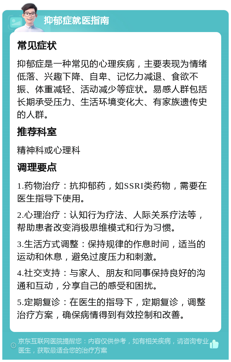 抑郁症就医指南 常见症状 抑郁症是一种常见的心理疾病，主要表现为情绪低落、兴趣下降、自卑、记忆力减退、食欲不振、体重减轻、活动减少等症状。易感人群包括长期承受压力、生活环境变化大、有家族遗传史的人群。 推荐科室 精神科或心理科 调理要点 1.药物治疗：抗抑郁药，如SSRI类药物，需要在医生指导下使用。 2.心理治疗：认知行为疗法、人际关系疗法等，帮助患者改变消极思维模式和行为习惯。 3.生活方式调整：保持规律的作息时间，适当的运动和休息，避免过度压力和刺激。 4.社交支持：与家人、朋友和同事保持良好的沟通和互动，分享自己的感受和困扰。 5.定期复诊：在医生的指导下，定期复诊，调整治疗方案，确保病情得到有效控制和改善。