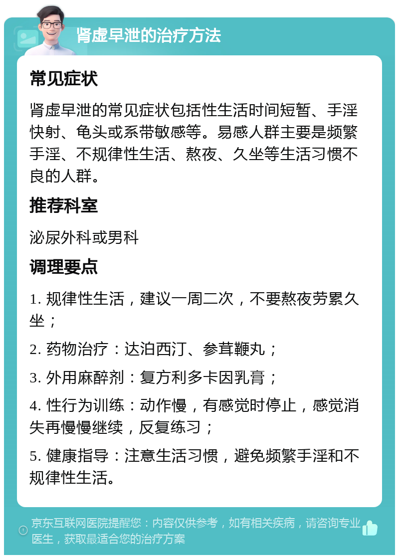 肾虚早泄的治疗方法 常见症状 肾虚早泄的常见症状包括性生活时间短暂、手淫快射、龟头或系带敏感等。易感人群主要是频繁手淫、不规律性生活、熬夜、久坐等生活习惯不良的人群。 推荐科室 泌尿外科或男科 调理要点 1. 规律性生活，建议一周二次，不要熬夜劳累久坐； 2. 药物治疗：达泊西汀、参茸鞭丸； 3. 外用麻醉剂：复方利多卡因乳膏； 4. 性行为训练：动作慢，有感觉时停止，感觉消失再慢慢继续，反复练习； 5. 健康指导：注意生活习惯，避免频繁手淫和不规律性生活。