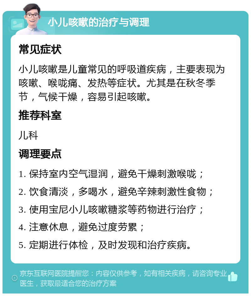 小儿咳嗽的治疗与调理 常见症状 小儿咳嗽是儿童常见的呼吸道疾病，主要表现为咳嗽、喉咙痛、发热等症状。尤其是在秋冬季节，气候干燥，容易引起咳嗽。 推荐科室 儿科 调理要点 1. 保持室内空气湿润，避免干燥刺激喉咙； 2. 饮食清淡，多喝水，避免辛辣刺激性食物； 3. 使用宝尼小儿咳嗽糖浆等药物进行治疗； 4. 注意休息，避免过度劳累； 5. 定期进行体检，及时发现和治疗疾病。