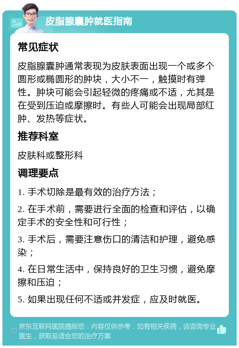 皮脂腺囊肿就医指南 常见症状 皮脂腺囊肿通常表现为皮肤表面出现一个或多个圆形或椭圆形的肿块，大小不一，触摸时有弹性。肿块可能会引起轻微的疼痛或不适，尤其是在受到压迫或摩擦时。有些人可能会出现局部红肿、发热等症状。 推荐科室 皮肤科或整形科 调理要点 1. 手术切除是最有效的治疗方法； 2. 在手术前，需要进行全面的检查和评估，以确定手术的安全性和可行性； 3. 手术后，需要注意伤口的清洁和护理，避免感染； 4. 在日常生活中，保持良好的卫生习惯，避免摩擦和压迫； 5. 如果出现任何不适或并发症，应及时就医。