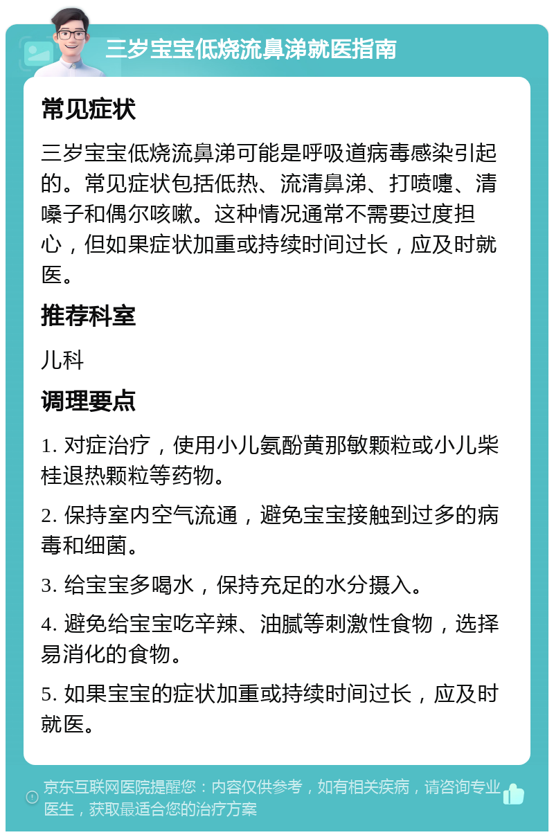 三岁宝宝低烧流鼻涕就医指南 常见症状 三岁宝宝低烧流鼻涕可能是呼吸道病毒感染引起的。常见症状包括低热、流清鼻涕、打喷嚏、清嗓子和偶尔咳嗽。这种情况通常不需要过度担心，但如果症状加重或持续时间过长，应及时就医。 推荐科室 儿科 调理要点 1. 对症治疗，使用小儿氨酚黄那敏颗粒或小儿柴桂退热颗粒等药物。 2. 保持室内空气流通，避免宝宝接触到过多的病毒和细菌。 3. 给宝宝多喝水，保持充足的水分摄入。 4. 避免给宝宝吃辛辣、油腻等刺激性食物，选择易消化的食物。 5. 如果宝宝的症状加重或持续时间过长，应及时就医。