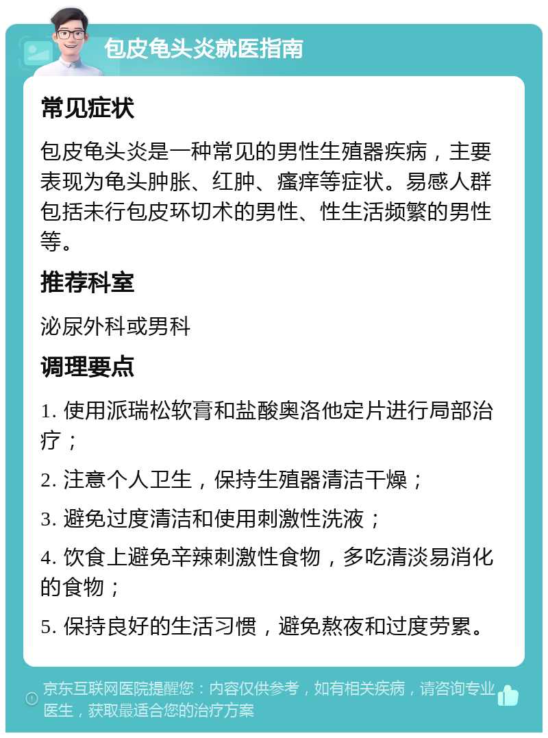 包皮龟头炎就医指南 常见症状 包皮龟头炎是一种常见的男性生殖器疾病，主要表现为龟头肿胀、红肿、瘙痒等症状。易感人群包括未行包皮环切术的男性、性生活频繁的男性等。 推荐科室 泌尿外科或男科 调理要点 1. 使用派瑞松软膏和盐酸奥洛他定片进行局部治疗； 2. 注意个人卫生，保持生殖器清洁干燥； 3. 避免过度清洁和使用刺激性洗液； 4. 饮食上避免辛辣刺激性食物，多吃清淡易消化的食物； 5. 保持良好的生活习惯，避免熬夜和过度劳累。