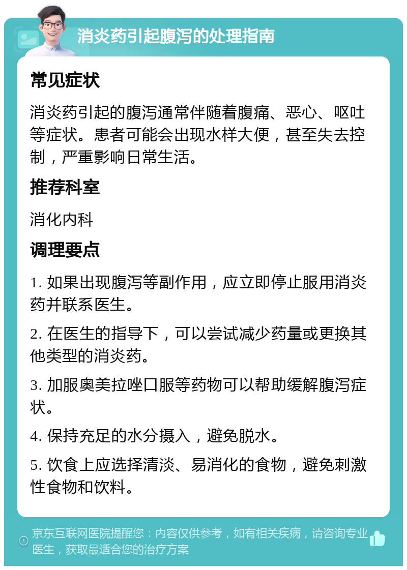 消炎药引起腹泻的处理指南 常见症状 消炎药引起的腹泻通常伴随着腹痛、恶心、呕吐等症状。患者可能会出现水样大便，甚至失去控制，严重影响日常生活。 推荐科室 消化内科 调理要点 1. 如果出现腹泻等副作用，应立即停止服用消炎药并联系医生。 2. 在医生的指导下，可以尝试减少药量或更换其他类型的消炎药。 3. 加服奥美拉唑口服等药物可以帮助缓解腹泻症状。 4. 保持充足的水分摄入，避免脱水。 5. 饮食上应选择清淡、易消化的食物，避免刺激性食物和饮料。