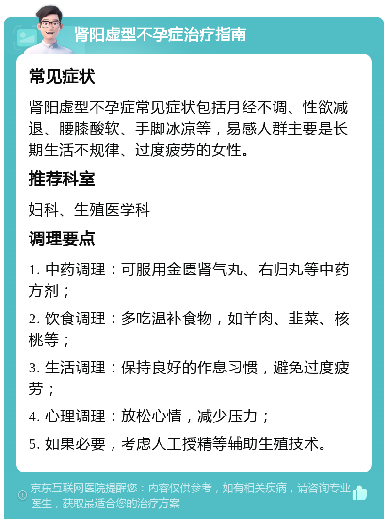 肾阳虚型不孕症治疗指南 常见症状 肾阳虚型不孕症常见症状包括月经不调、性欲减退、腰膝酸软、手脚冰凉等，易感人群主要是长期生活不规律、过度疲劳的女性。 推荐科室 妇科、生殖医学科 调理要点 1. 中药调理：可服用金匮肾气丸、右归丸等中药方剂； 2. 饮食调理：多吃温补食物，如羊肉、韭菜、核桃等； 3. 生活调理：保持良好的作息习惯，避免过度疲劳； 4. 心理调理：放松心情，减少压力； 5. 如果必要，考虑人工授精等辅助生殖技术。