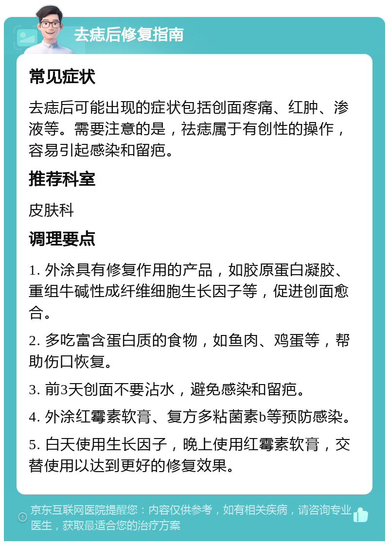 去痣后修复指南 常见症状 去痣后可能出现的症状包括创面疼痛、红肿、渗液等。需要注意的是，祛痣属于有创性的操作，容易引起感染和留疤。 推荐科室 皮肤科 调理要点 1. 外涂具有修复作用的产品，如胶原蛋白凝胶、重组牛碱性成纤维细胞生长因子等，促进创面愈合。 2. 多吃富含蛋白质的食物，如鱼肉、鸡蛋等，帮助伤口恢复。 3. 前3天创面不要沾水，避免感染和留疤。 4. 外涂红霉素软膏、复方多粘菌素b等预防感染。 5. 白天使用生长因子，晚上使用红霉素软膏，交替使用以达到更好的修复效果。