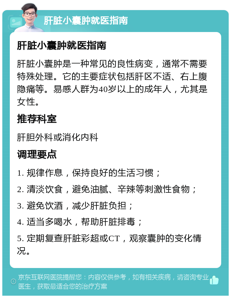 肝脏小囊肿就医指南 肝脏小囊肿就医指南 肝脏小囊肿是一种常见的良性病变，通常不需要特殊处理。它的主要症状包括肝区不适、右上腹隐痛等。易感人群为40岁以上的成年人，尤其是女性。 推荐科室 肝胆外科或消化内科 调理要点 1. 规律作息，保持良好的生活习惯； 2. 清淡饮食，避免油腻、辛辣等刺激性食物； 3. 避免饮酒，减少肝脏负担； 4. 适当多喝水，帮助肝脏排毒； 5. 定期复查肝脏彩超或CT，观察囊肿的变化情况。