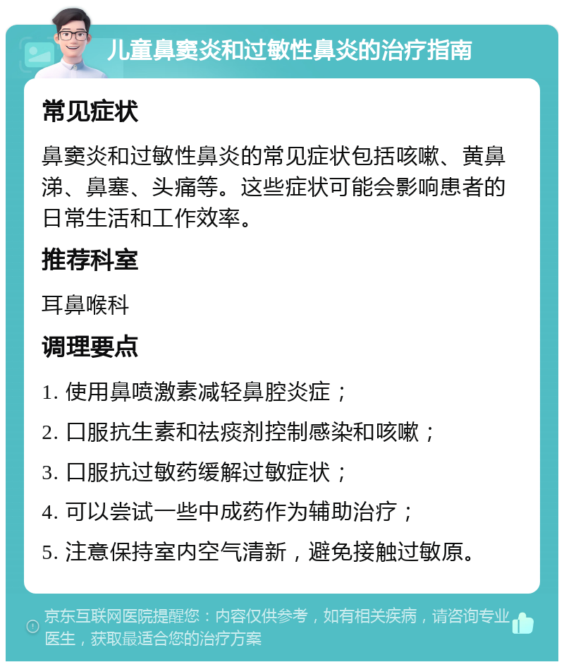 儿童鼻窦炎和过敏性鼻炎的治疗指南 常见症状 鼻窦炎和过敏性鼻炎的常见症状包括咳嗽、黄鼻涕、鼻塞、头痛等。这些症状可能会影响患者的日常生活和工作效率。 推荐科室 耳鼻喉科 调理要点 1. 使用鼻喷激素减轻鼻腔炎症； 2. 口服抗生素和祛痰剂控制感染和咳嗽； 3. 口服抗过敏药缓解过敏症状； 4. 可以尝试一些中成药作为辅助治疗； 5. 注意保持室内空气清新，避免接触过敏原。