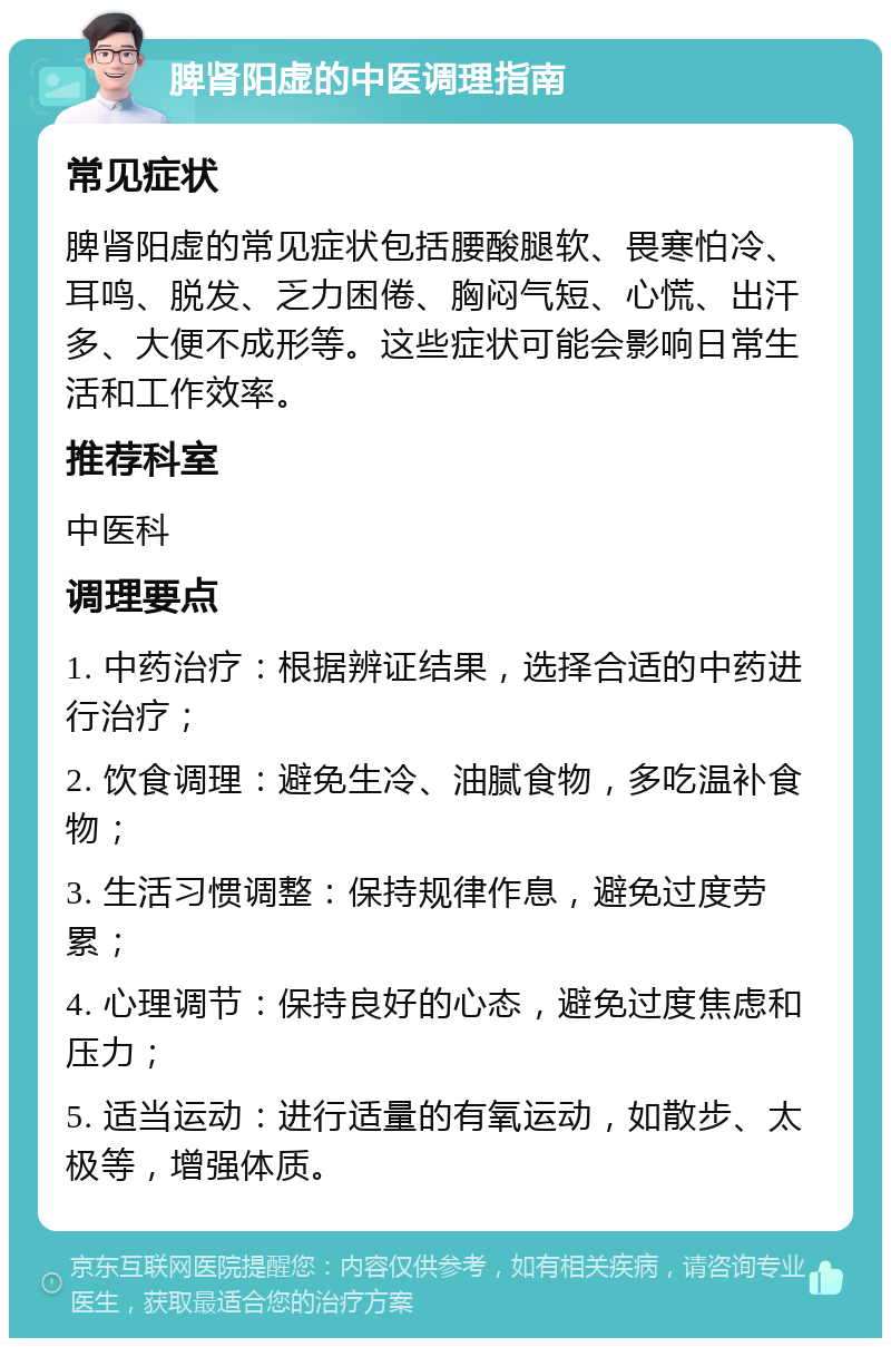 脾肾阳虚的中医调理指南 常见症状 脾肾阳虚的常见症状包括腰酸腿软、畏寒怕冷、耳鸣、脱发、乏力困倦、胸闷气短、心慌、出汗多、大便不成形等。这些症状可能会影响日常生活和工作效率。 推荐科室 中医科 调理要点 1. 中药治疗：根据辨证结果，选择合适的中药进行治疗； 2. 饮食调理：避免生冷、油腻食物，多吃温补食物； 3. 生活习惯调整：保持规律作息，避免过度劳累； 4. 心理调节：保持良好的心态，避免过度焦虑和压力； 5. 适当运动：进行适量的有氧运动，如散步、太极等，增强体质。