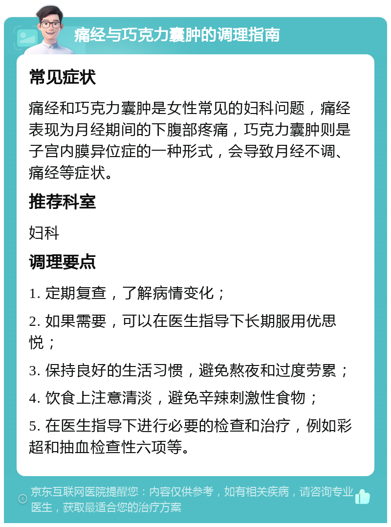 痛经与巧克力囊肿的调理指南 常见症状 痛经和巧克力囊肿是女性常见的妇科问题，痛经表现为月经期间的下腹部疼痛，巧克力囊肿则是子宫内膜异位症的一种形式，会导致月经不调、痛经等症状。 推荐科室 妇科 调理要点 1. 定期复查，了解病情变化； 2. 如果需要，可以在医生指导下长期服用优思悦； 3. 保持良好的生活习惯，避免熬夜和过度劳累； 4. 饮食上注意清淡，避免辛辣刺激性食物； 5. 在医生指导下进行必要的检查和治疗，例如彩超和抽血检查性六项等。