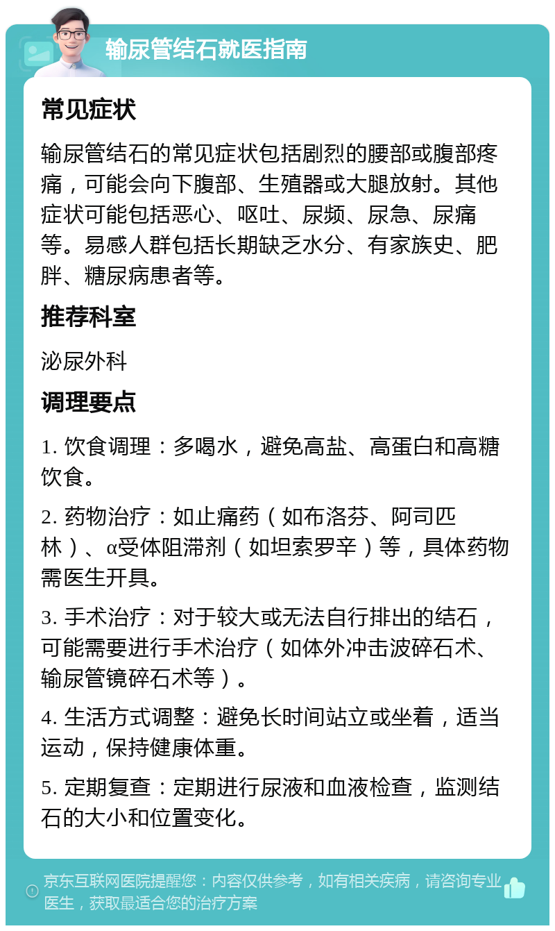 输尿管结石就医指南 常见症状 输尿管结石的常见症状包括剧烈的腰部或腹部疼痛，可能会向下腹部、生殖器或大腿放射。其他症状可能包括恶心、呕吐、尿频、尿急、尿痛等。易感人群包括长期缺乏水分、有家族史、肥胖、糖尿病患者等。 推荐科室 泌尿外科 调理要点 1. 饮食调理：多喝水，避免高盐、高蛋白和高糖饮食。 2. 药物治疗：如止痛药（如布洛芬、阿司匹林）、α受体阻滞剂（如坦索罗辛）等，具体药物需医生开具。 3. 手术治疗：对于较大或无法自行排出的结石，可能需要进行手术治疗（如体外冲击波碎石术、输尿管镜碎石术等）。 4. 生活方式调整：避免长时间站立或坐着，适当运动，保持健康体重。 5. 定期复查：定期进行尿液和血液检查，监测结石的大小和位置变化。