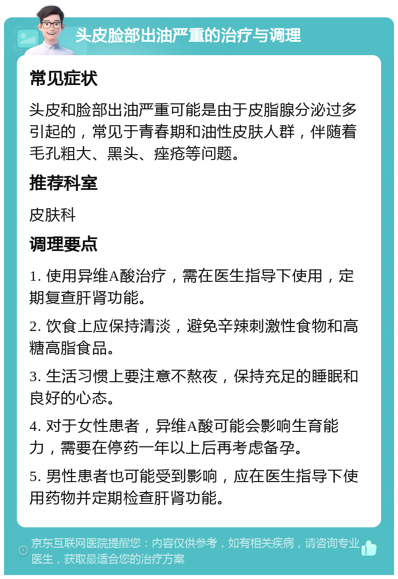 头皮脸部出油严重的治疗与调理 常见症状 头皮和脸部出油严重可能是由于皮脂腺分泌过多引起的，常见于青春期和油性皮肤人群，伴随着毛孔粗大、黑头、痤疮等问题。 推荐科室 皮肤科 调理要点 1. 使用异维A酸治疗，需在医生指导下使用，定期复查肝肾功能。 2. 饮食上应保持清淡，避免辛辣刺激性食物和高糖高脂食品。 3. 生活习惯上要注意不熬夜，保持充足的睡眠和良好的心态。 4. 对于女性患者，异维A酸可能会影响生育能力，需要在停药一年以上后再考虑备孕。 5. 男性患者也可能受到影响，应在医生指导下使用药物并定期检查肝肾功能。