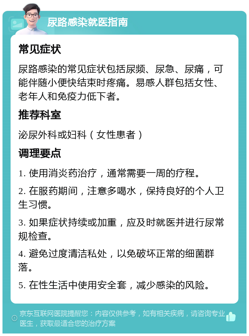 尿路感染就医指南 常见症状 尿路感染的常见症状包括尿频、尿急、尿痛，可能伴随小便快结束时疼痛。易感人群包括女性、老年人和免疫力低下者。 推荐科室 泌尿外科或妇科（女性患者） 调理要点 1. 使用消炎药治疗，通常需要一周的疗程。 2. 在服药期间，注意多喝水，保持良好的个人卫生习惯。 3. 如果症状持续或加重，应及时就医并进行尿常规检查。 4. 避免过度清洁私处，以免破坏正常的细菌群落。 5. 在性生活中使用安全套，减少感染的风险。