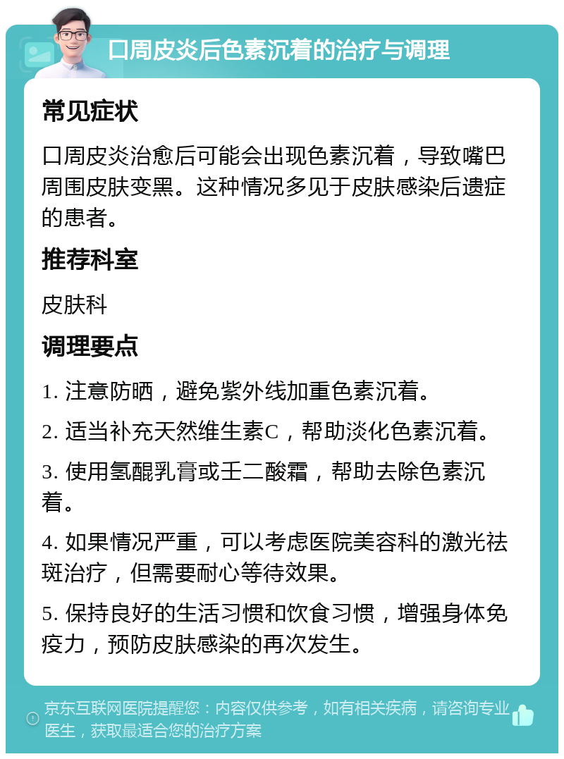 口周皮炎后色素沉着的治疗与调理 常见症状 口周皮炎治愈后可能会出现色素沉着，导致嘴巴周围皮肤变黑。这种情况多见于皮肤感染后遗症的患者。 推荐科室 皮肤科 调理要点 1. 注意防晒，避免紫外线加重色素沉着。 2. 适当补充天然维生素C，帮助淡化色素沉着。 3. 使用氢醌乳膏或壬二酸霜，帮助去除色素沉着。 4. 如果情况严重，可以考虑医院美容科的激光祛斑治疗，但需要耐心等待效果。 5. 保持良好的生活习惯和饮食习惯，增强身体免疫力，预防皮肤感染的再次发生。