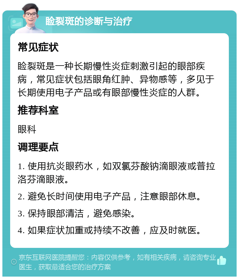 睑裂斑的诊断与治疗 常见症状 睑裂斑是一种长期慢性炎症刺激引起的眼部疾病，常见症状包括眼角红肿、异物感等，多见于长期使用电子产品或有眼部慢性炎症的人群。 推荐科室 眼科 调理要点 1. 使用抗炎眼药水，如双氯芬酸钠滴眼液或普拉洛芬滴眼液。 2. 避免长时间使用电子产品，注意眼部休息。 3. 保持眼部清洁，避免感染。 4. 如果症状加重或持续不改善，应及时就医。