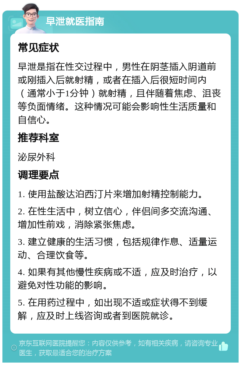 早泄就医指南 常见症状 早泄是指在性交过程中，男性在阴茎插入阴道前或刚插入后就射精，或者在插入后很短时间内（通常小于1分钟）就射精，且伴随着焦虑、沮丧等负面情绪。这种情况可能会影响性生活质量和自信心。 推荐科室 泌尿外科 调理要点 1. 使用盐酸达泊西汀片来增加射精控制能力。 2. 在性生活中，树立信心，伴侣间多交流沟通、增加性前戏，消除紧张焦虑。 3. 建立健康的生活习惯，包括规律作息、适量运动、合理饮食等。 4. 如果有其他慢性疾病或不适，应及时治疗，以避免对性功能的影响。 5. 在用药过程中，如出现不适或症状得不到缓解，应及时上线咨询或者到医院就诊。