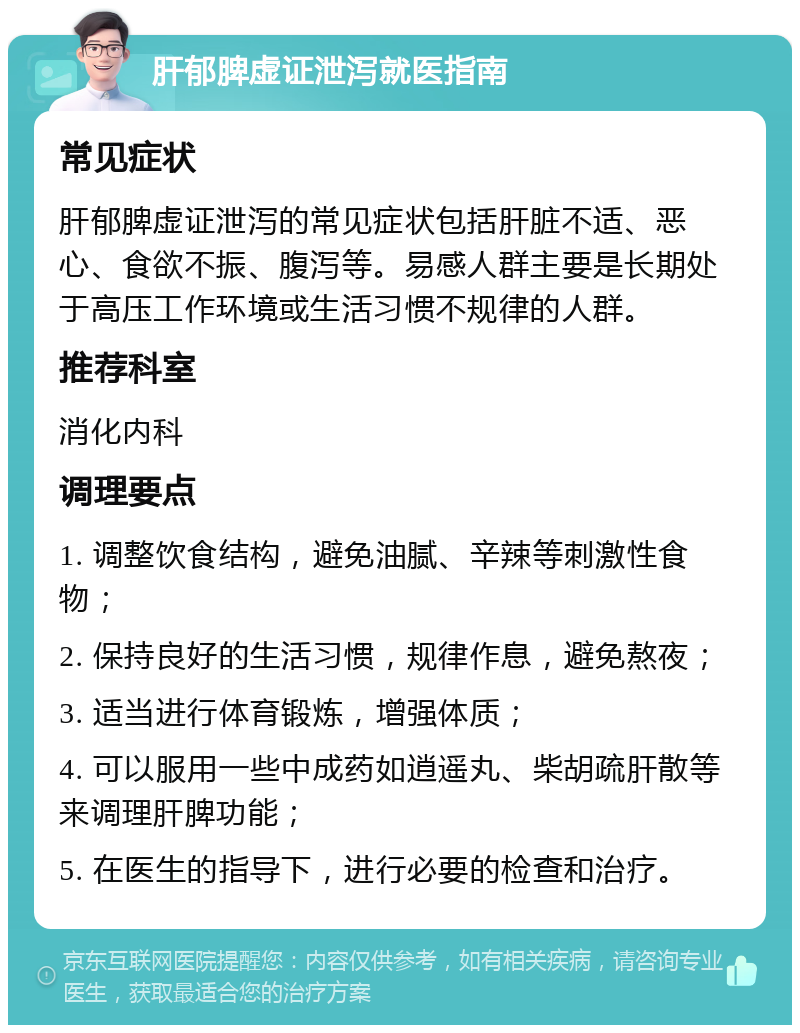 肝郁脾虚证泄泻就医指南 常见症状 肝郁脾虚证泄泻的常见症状包括肝脏不适、恶心、食欲不振、腹泻等。易感人群主要是长期处于高压工作环境或生活习惯不规律的人群。 推荐科室 消化内科 调理要点 1. 调整饮食结构，避免油腻、辛辣等刺激性食物； 2. 保持良好的生活习惯，规律作息，避免熬夜； 3. 适当进行体育锻炼，增强体质； 4. 可以服用一些中成药如逍遥丸、柴胡疏肝散等来调理肝脾功能； 5. 在医生的指导下，进行必要的检查和治疗。