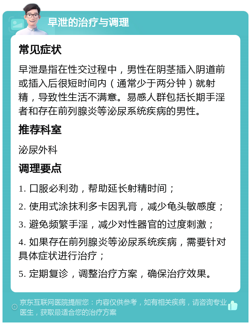 早泄的治疗与调理 常见症状 早泄是指在性交过程中，男性在阴茎插入阴道前或插入后很短时间内（通常少于两分钟）就射精，导致性生活不满意。易感人群包括长期手淫者和存在前列腺炎等泌尿系统疾病的男性。 推荐科室 泌尿外科 调理要点 1. 口服必利劲，帮助延长射精时间； 2. 使用式涂抹利多卡因乳膏，减少龟头敏感度； 3. 避免频繁手淫，减少对性器官的过度刺激； 4. 如果存在前列腺炎等泌尿系统疾病，需要针对具体症状进行治疗； 5. 定期复诊，调整治疗方案，确保治疗效果。