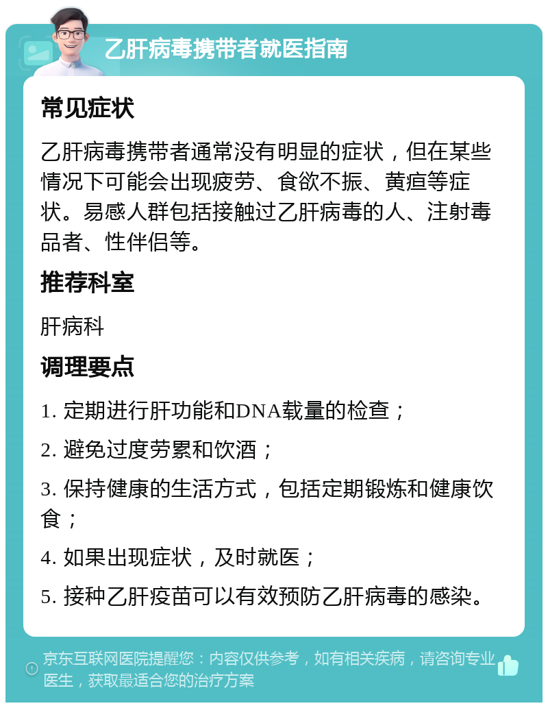 乙肝病毒携带者就医指南 常见症状 乙肝病毒携带者通常没有明显的症状，但在某些情况下可能会出现疲劳、食欲不振、黄疸等症状。易感人群包括接触过乙肝病毒的人、注射毒品者、性伴侣等。 推荐科室 肝病科 调理要点 1. 定期进行肝功能和DNA载量的检查； 2. 避免过度劳累和饮酒； 3. 保持健康的生活方式，包括定期锻炼和健康饮食； 4. 如果出现症状，及时就医； 5. 接种乙肝疫苗可以有效预防乙肝病毒的感染。