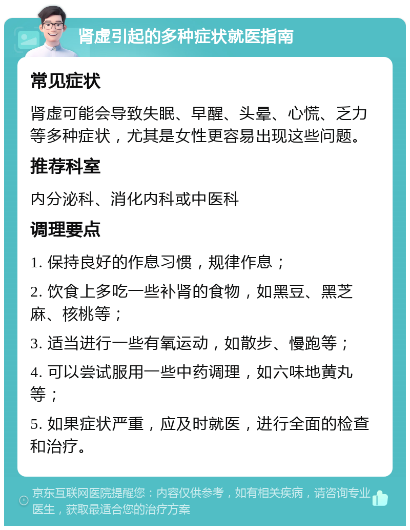 肾虚引起的多种症状就医指南 常见症状 肾虚可能会导致失眠、早醒、头晕、心慌、乏力等多种症状，尤其是女性更容易出现这些问题。 推荐科室 内分泌科、消化内科或中医科 调理要点 1. 保持良好的作息习惯，规律作息； 2. 饮食上多吃一些补肾的食物，如黑豆、黑芝麻、核桃等； 3. 适当进行一些有氧运动，如散步、慢跑等； 4. 可以尝试服用一些中药调理，如六味地黄丸等； 5. 如果症状严重，应及时就医，进行全面的检查和治疗。