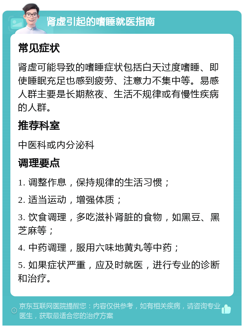 肾虚引起的嗜睡就医指南 常见症状 肾虚可能导致的嗜睡症状包括白天过度嗜睡、即使睡眠充足也感到疲劳、注意力不集中等。易感人群主要是长期熬夜、生活不规律或有慢性疾病的人群。 推荐科室 中医科或内分泌科 调理要点 1. 调整作息，保持规律的生活习惯； 2. 适当运动，增强体质； 3. 饮食调理，多吃滋补肾脏的食物，如黑豆、黑芝麻等； 4. 中药调理，服用六味地黄丸等中药； 5. 如果症状严重，应及时就医，进行专业的诊断和治疗。