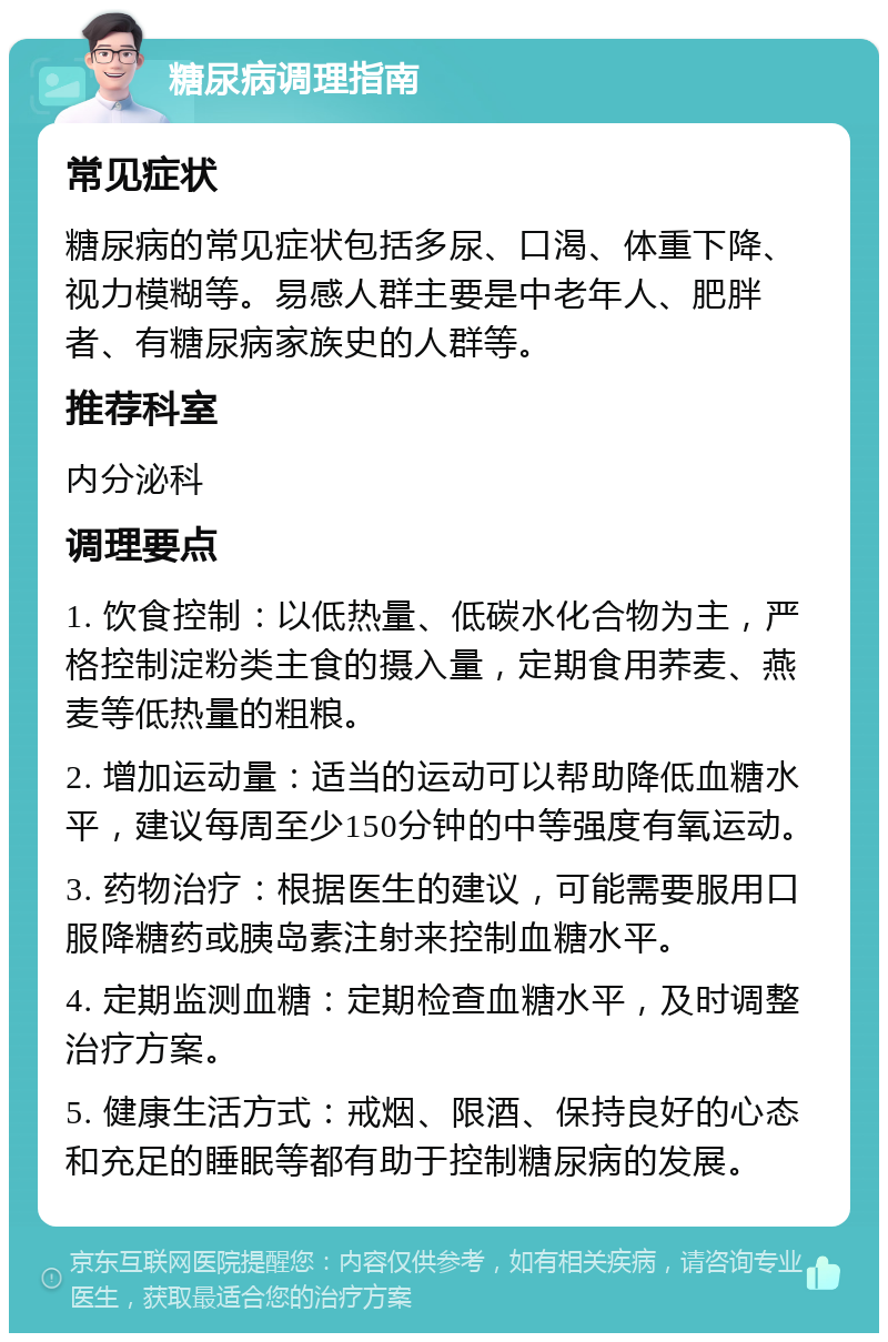 糖尿病调理指南 常见症状 糖尿病的常见症状包括多尿、口渴、体重下降、视力模糊等。易感人群主要是中老年人、肥胖者、有糖尿病家族史的人群等。 推荐科室 内分泌科 调理要点 1. 饮食控制：以低热量、低碳水化合物为主，严格控制淀粉类主食的摄入量，定期食用荞麦、燕麦等低热量的粗粮。 2. 增加运动量：适当的运动可以帮助降低血糖水平，建议每周至少150分钟的中等强度有氧运动。 3. 药物治疗：根据医生的建议，可能需要服用口服降糖药或胰岛素注射来控制血糖水平。 4. 定期监测血糖：定期检查血糖水平，及时调整治疗方案。 5. 健康生活方式：戒烟、限酒、保持良好的心态和充足的睡眠等都有助于控制糖尿病的发展。