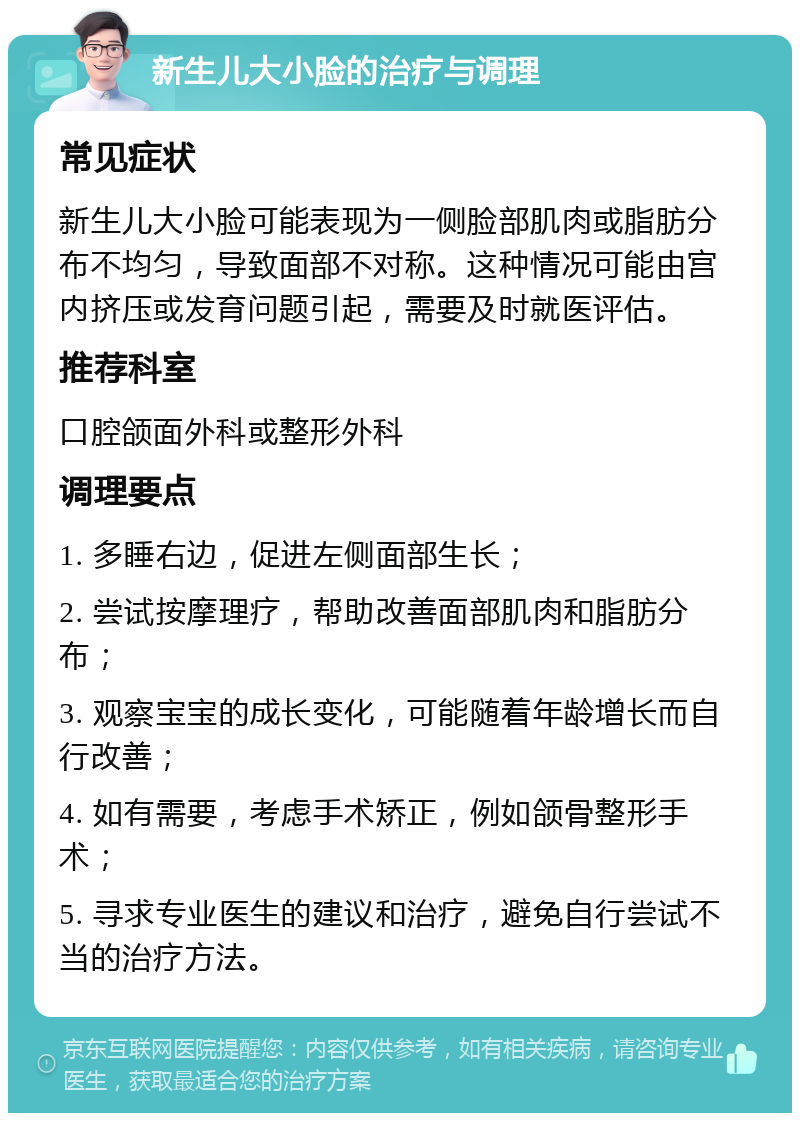 新生儿大小脸的治疗与调理 常见症状 新生儿大小脸可能表现为一侧脸部肌肉或脂肪分布不均匀，导致面部不对称。这种情况可能由宫内挤压或发育问题引起，需要及时就医评估。 推荐科室 口腔颌面外科或整形外科 调理要点 1. 多睡右边，促进左侧面部生长； 2. 尝试按摩理疗，帮助改善面部肌肉和脂肪分布； 3. 观察宝宝的成长变化，可能随着年龄增长而自行改善； 4. 如有需要，考虑手术矫正，例如颌骨整形手术； 5. 寻求专业医生的建议和治疗，避免自行尝试不当的治疗方法。