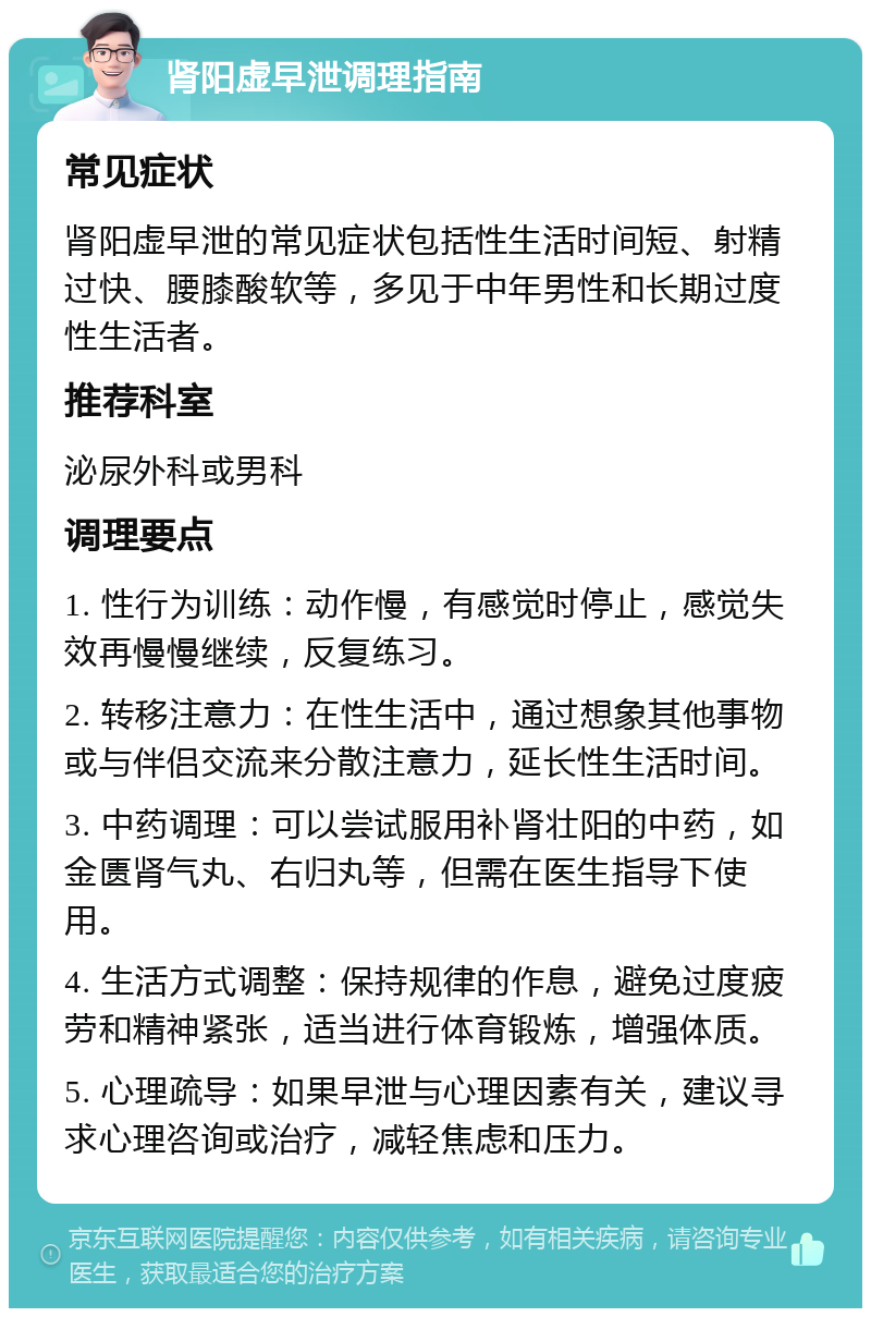 肾阳虚早泄调理指南 常见症状 肾阳虚早泄的常见症状包括性生活时间短、射精过快、腰膝酸软等，多见于中年男性和长期过度性生活者。 推荐科室 泌尿外科或男科 调理要点 1. 性行为训练：动作慢，有感觉时停止，感觉失效再慢慢继续，反复练习。 2. 转移注意力：在性生活中，通过想象其他事物或与伴侣交流来分散注意力，延长性生活时间。 3. 中药调理：可以尝试服用补肾壮阳的中药，如金匮肾气丸、右归丸等，但需在医生指导下使用。 4. 生活方式调整：保持规律的作息，避免过度疲劳和精神紧张，适当进行体育锻炼，增强体质。 5. 心理疏导：如果早泄与心理因素有关，建议寻求心理咨询或治疗，减轻焦虑和压力。