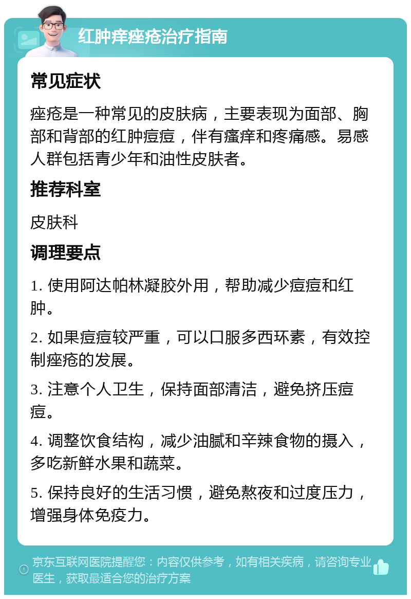 红肿痒痤疮治疗指南 常见症状 痤疮是一种常见的皮肤病，主要表现为面部、胸部和背部的红肿痘痘，伴有瘙痒和疼痛感。易感人群包括青少年和油性皮肤者。 推荐科室 皮肤科 调理要点 1. 使用阿达帕林凝胶外用，帮助减少痘痘和红肿。 2. 如果痘痘较严重，可以口服多西环素，有效控制痤疮的发展。 3. 注意个人卫生，保持面部清洁，避免挤压痘痘。 4. 调整饮食结构，减少油腻和辛辣食物的摄入，多吃新鲜水果和蔬菜。 5. 保持良好的生活习惯，避免熬夜和过度压力，增强身体免疫力。