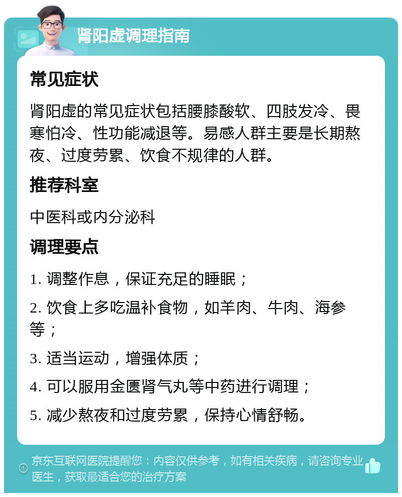 肾阳虚调理指南 常见症状 肾阳虚的常见症状包括腰膝酸软、四肢发冷、畏寒怕冷、性功能减退等。易感人群主要是长期熬夜、过度劳累、饮食不规律的人群。 推荐科室 中医科或内分泌科 调理要点 1. 调整作息，保证充足的睡眠； 2. 饮食上多吃温补食物，如羊肉、牛肉、海参等； 3. 适当运动，增强体质； 4. 可以服用金匮肾气丸等中药进行调理； 5. 减少熬夜和过度劳累，保持心情舒畅。