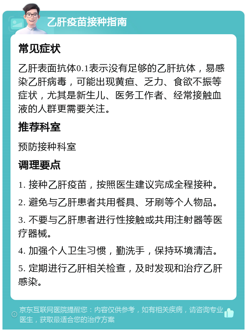 乙肝疫苗接种指南 常见症状 乙肝表面抗体0.1表示没有足够的乙肝抗体，易感染乙肝病毒，可能出现黄疸、乏力、食欲不振等症状，尤其是新生儿、医务工作者、经常接触血液的人群更需要关注。 推荐科室 预防接种科室 调理要点 1. 接种乙肝疫苗，按照医生建议完成全程接种。 2. 避免与乙肝患者共用餐具、牙刷等个人物品。 3. 不要与乙肝患者进行性接触或共用注射器等医疗器械。 4. 加强个人卫生习惯，勤洗手，保持环境清洁。 5. 定期进行乙肝相关检查，及时发现和治疗乙肝感染。