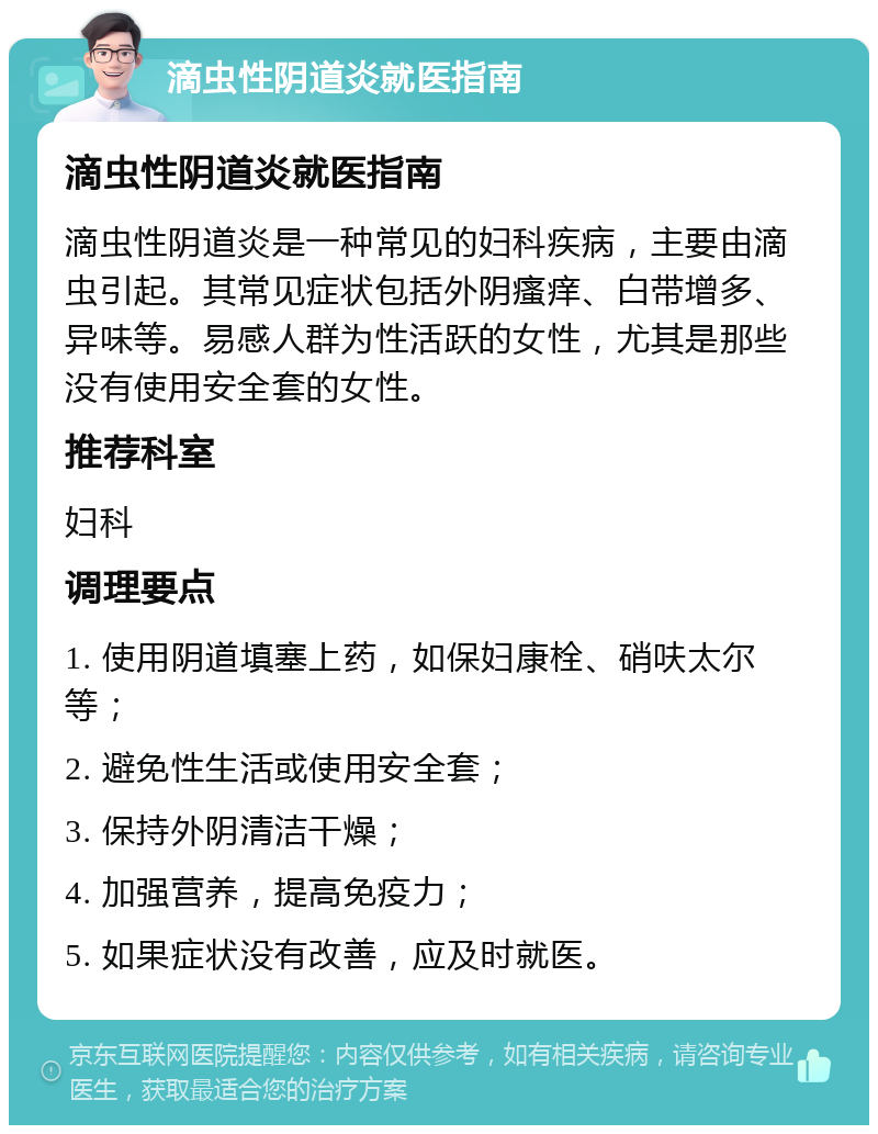 滴虫性阴道炎就医指南 滴虫性阴道炎就医指南 滴虫性阴道炎是一种常见的妇科疾病，主要由滴虫引起。其常见症状包括外阴瘙痒、白带增多、异味等。易感人群为性活跃的女性，尤其是那些没有使用安全套的女性。 推荐科室 妇科 调理要点 1. 使用阴道填塞上药，如保妇康栓、硝呋太尔等； 2. 避免性生活或使用安全套； 3. 保持外阴清洁干燥； 4. 加强营养，提高免疫力； 5. 如果症状没有改善，应及时就医。