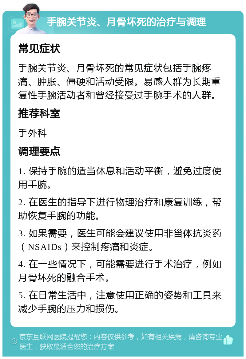 手腕关节炎、月骨坏死的治疗与调理 常见症状 手腕关节炎、月骨坏死的常见症状包括手腕疼痛、肿胀、僵硬和活动受限。易感人群为长期重复性手腕活动者和曾经接受过手腕手术的人群。 推荐科室 手外科 调理要点 1. 保持手腕的适当休息和活动平衡，避免过度使用手腕。 2. 在医生的指导下进行物理治疗和康复训练，帮助恢复手腕的功能。 3. 如果需要，医生可能会建议使用非甾体抗炎药（NSAIDs）来控制疼痛和炎症。 4. 在一些情况下，可能需要进行手术治疗，例如月骨坏死的融合手术。 5. 在日常生活中，注意使用正确的姿势和工具来减少手腕的压力和损伤。