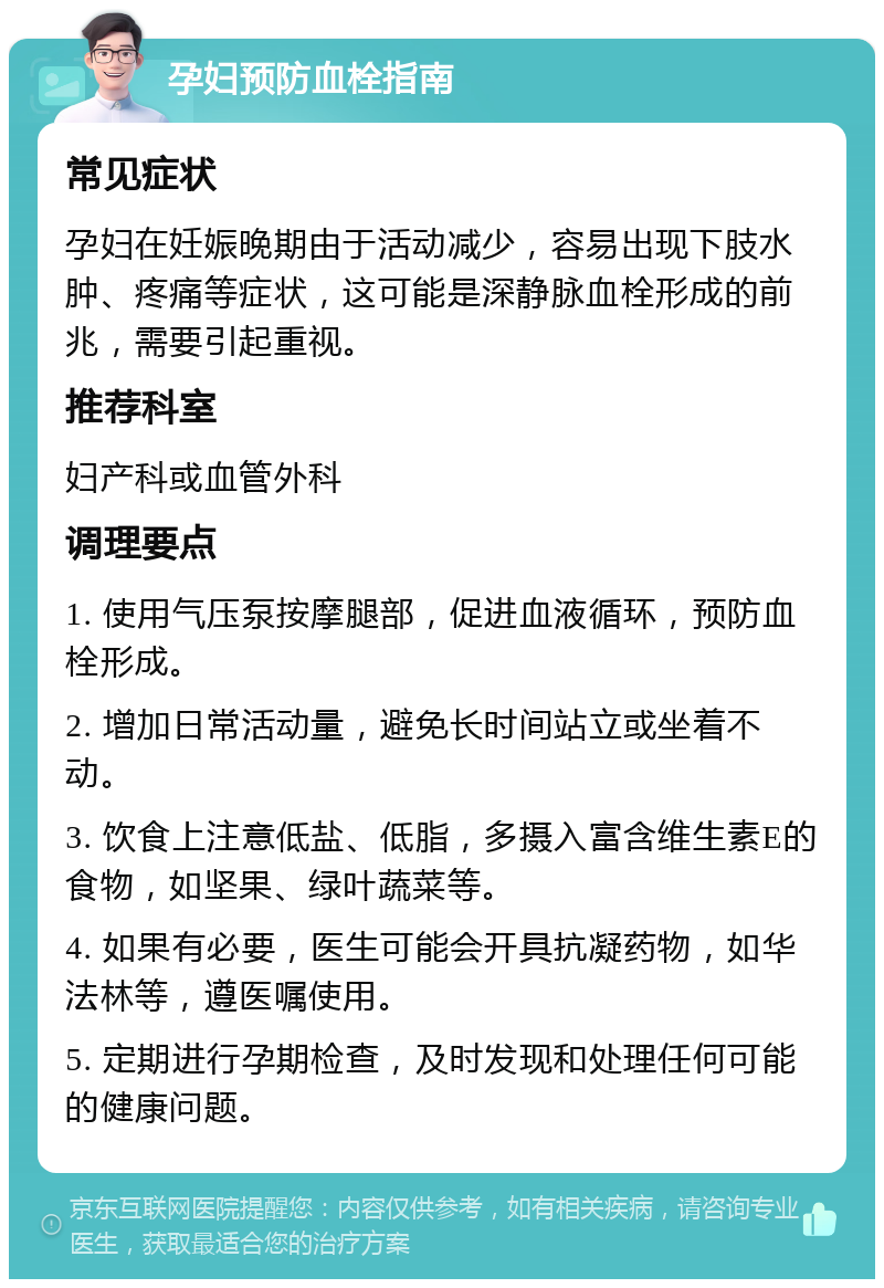 孕妇预防血栓指南 常见症状 孕妇在妊娠晚期由于活动减少，容易出现下肢水肿、疼痛等症状，这可能是深静脉血栓形成的前兆，需要引起重视。 推荐科室 妇产科或血管外科 调理要点 1. 使用气压泵按摩腿部，促进血液循环，预防血栓形成。 2. 增加日常活动量，避免长时间站立或坐着不动。 3. 饮食上注意低盐、低脂，多摄入富含维生素E的食物，如坚果、绿叶蔬菜等。 4. 如果有必要，医生可能会开具抗凝药物，如华法林等，遵医嘱使用。 5. 定期进行孕期检查，及时发现和处理任何可能的健康问题。