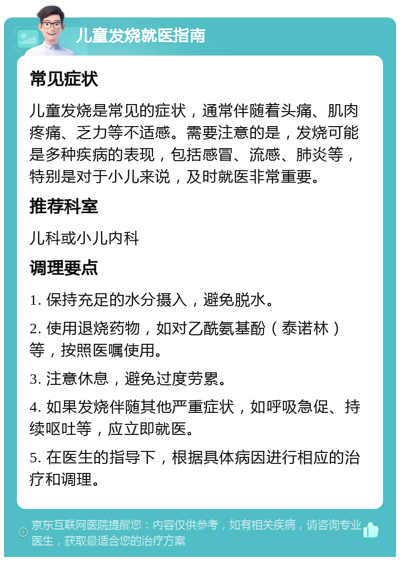 儿童发烧就医指南 常见症状 儿童发烧是常见的症状，通常伴随着头痛、肌肉疼痛、乏力等不适感。需要注意的是，发烧可能是多种疾病的表现，包括感冒、流感、肺炎等，特别是对于小儿来说，及时就医非常重要。 推荐科室 儿科或小儿内科 调理要点 1. 保持充足的水分摄入，避免脱水。 2. 使用退烧药物，如对乙酰氨基酚（泰诺林）等，按照医嘱使用。 3. 注意休息，避免过度劳累。 4. 如果发烧伴随其他严重症状，如呼吸急促、持续呕吐等，应立即就医。 5. 在医生的指导下，根据具体病因进行相应的治疗和调理。