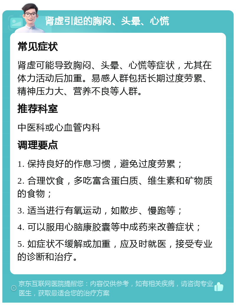 肾虚引起的胸闷、头晕、心慌 常见症状 肾虚可能导致胸闷、头晕、心慌等症状，尤其在体力活动后加重。易感人群包括长期过度劳累、精神压力大、营养不良等人群。 推荐科室 中医科或心血管内科 调理要点 1. 保持良好的作息习惯，避免过度劳累； 2. 合理饮食，多吃富含蛋白质、维生素和矿物质的食物； 3. 适当进行有氧运动，如散步、慢跑等； 4. 可以服用心脑康胶囊等中成药来改善症状； 5. 如症状不缓解或加重，应及时就医，接受专业的诊断和治疗。