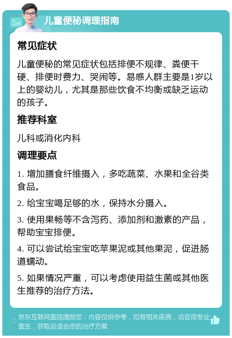 儿童便秘调理指南 常见症状 儿童便秘的常见症状包括排便不规律、粪便干硬、排便时费力、哭闹等。易感人群主要是1岁以上的婴幼儿，尤其是那些饮食不均衡或缺乏运动的孩子。 推荐科室 儿科或消化内科 调理要点 1. 增加膳食纤维摄入，多吃蔬菜、水果和全谷类食品。 2. 给宝宝喝足够的水，保持水分摄入。 3. 使用果畅等不含泻药、添加剂和激素的产品，帮助宝宝排便。 4. 可以尝试给宝宝吃苹果泥或其他果泥，促进肠道蠕动。 5. 如果情况严重，可以考虑使用益生菌或其他医生推荐的治疗方法。